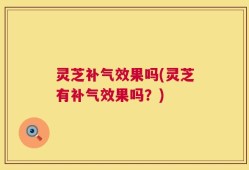灵芝补气效果吗(灵芝有补气效果吗？)
