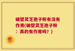 破壁灵芝孢子粉有没有作用(破壁灵芝孢子粉：真的有作用吗？)