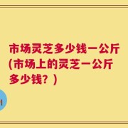 市场灵芝多少钱一公斤(市场上的灵芝一公斤多少钱？)