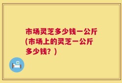 市场灵芝多少钱一公斤(市场上的灵芝一公斤多少钱？)