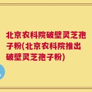 北京农科院破壁灵芝孢子粉(北京农科院推出破壁灵芝孢子粉)