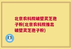 北京农科院破壁灵芝孢子粉(北京农科院推出破壁灵芝孢子粉)