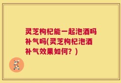 灵芝枸杞能一起泡酒吗补气吗(灵芝枸杞泡酒补气效果如何？)