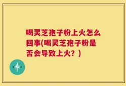 喝灵芝孢子粉上火怎么回事(喝灵芝孢子粉是否会导致上火？)