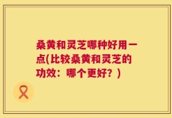 桑黄和灵芝哪种好用一点(比较桑黄和灵芝的功效：哪个更好？)