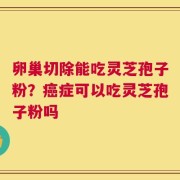 卵巢切除能吃灵芝孢子粉？癌症可以吃灵芝孢子粉吗