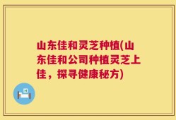 山东佳和灵芝种植(山东佳和公司种植灵芝上佳，探寻健康秘方)