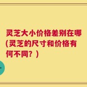 灵芝大小价格差别在哪(灵芝的尺寸和价格有何不同？)