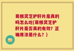 葛根灵芝护肝片是真的吗怎么吃(葛根灵芝护肝片是否真的有效？正确用法是什么？)