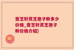 壹芝轩灵芝孢子粉多少价格_壹芝轩灵芝孢子粉价格介绍)