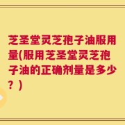 芝圣堂灵芝孢子油服用量(服用芝圣堂灵芝孢子油的正确剂量是多少？)