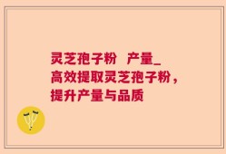 灵芝孢子粉  产量_高效提取灵芝孢子粉，提升产量与品质