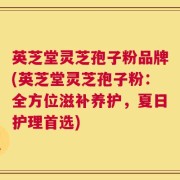 英芝堂灵芝孢子粉品牌(英芝堂灵芝孢子粉：全方位滋补养护，夏日护理首选)