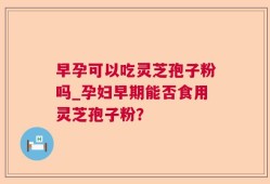 早孕可以吃灵芝孢子粉吗_孕妇早期能否食用灵芝孢子粉？