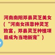 河南南阳邓县灵芝美女(“河南女孩靠种灵芝致富，邓县灵芝种植项目成为当地新宠”)
