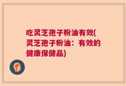 吃灵芝孢子粉油有效(灵芝孢子粉油：有效的健康保健品)