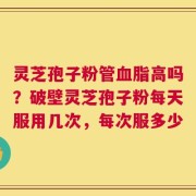 灵芝孢子粉管血脂高吗？破壁灵芝孢子粉每天服用几次，每次服多少
