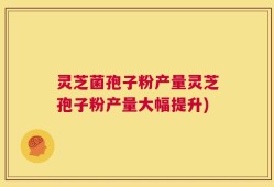 灵芝菌孢子粉产量灵芝孢子粉产量大幅提升)