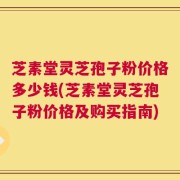 芝素堂灵芝孢子粉价格多少钱(芝素堂灵芝孢子粉价格及购买指南)