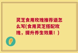 灵芝食用玫瑰推荐语怎么写(食用灵芝搭配玫瑰，提升养生效果！)