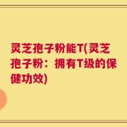 灵芝孢子粉能T(灵芝孢子粉：拥有T级的保健功效)