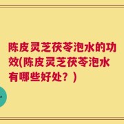陈皮灵芝茯苓泡水的功效(陈皮灵芝茯苓泡水有哪些好处？)