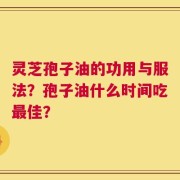 灵芝孢子油的功用与服法？孢子油什么时间吃最佳？