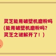 灵芝能用破壁机磨粉吗(能用破壁机磨粉吗？灵芝之谜解开了！)