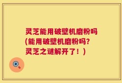 灵芝能用破壁机磨粉吗(能用破壁机磨粉吗？灵芝之谜解开了！)