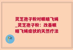 灵芝孢子粉对眼睛飞蝇_灵芝孢子粉：改善眼睛飞蝇症状的天然疗法