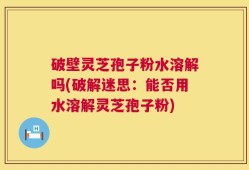 破壁灵芝孢子粉水溶解吗(破解迷思：能否用水溶解灵芝孢子粉)