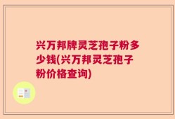 兴万邦牌灵芝孢子粉多少钱(兴万邦灵芝孢子粉价格查询)