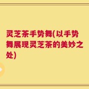 灵芝茶手势舞(以手势舞展现灵芝茶的美妙之处)