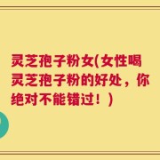 灵芝孢子粉女(女性喝灵芝孢子粉的好处，你绝对不能错过！)