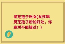 灵芝孢子粉女(女性喝灵芝孢子粉的好处，你绝对不能错过！)