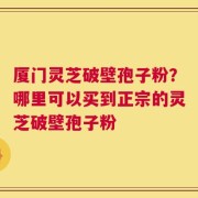 厦门灵芝破壁孢子粉？哪里可以买到正宗的灵芝破壁孢子粉
