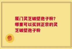 厦门灵芝破壁孢子粉？哪里可以买到正宗的灵芝破壁孢子粉