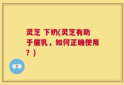 灵芝 下奶(灵芝有助于催乳，如何正确使用？)