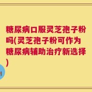 糖尿病口服灵芝孢子粉吗(灵芝孢子粉可作为糖尿病辅助治疗新选择)
