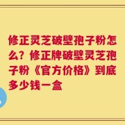 修正灵芝破壁孢子粉怎么？修正牌破壁灵芝孢子粉《官方价格》到底多少钱一盒