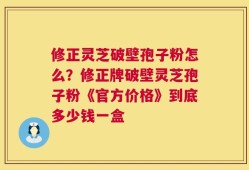 修正灵芝破壁孢子粉怎么？修正牌破壁灵芝孢子粉《官方价格》到底多少钱一盒