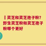 艼灵芝和灵芝孢子粉？野生灵芝粉和灵芝孢子粉哪个更好