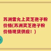 苏洲雷允上灵芝孢子粉价格(苏洲灵芝孢子粉价格现货供应！)