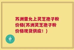 苏洲雷允上灵芝孢子粉价格(苏洲灵芝孢子粉价格现货供应！)