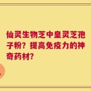 仙灵生物芝中皇灵芝孢子粉？提高免疫力的神奇药材？