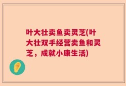 叶大壮卖鱼卖灵芝(叶大壮双手经营卖鱼和灵芝，成就小康生活)