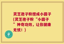 灵芝孢子粉捏成小圆子(灵芝孢子粉“小圆子”神奇功效，让你健康无忧！)