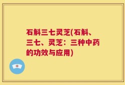 石斛三七灵芝(石斛、三七、灵芝：三种中药的功效与应用)