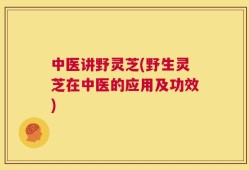中医讲野灵芝(野生灵芝在中医的应用及功效)