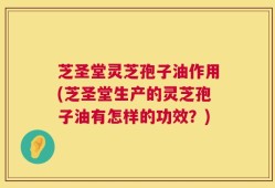 芝圣堂灵芝孢子油作用(芝圣堂生产的灵芝孢子油有怎样的功效？)